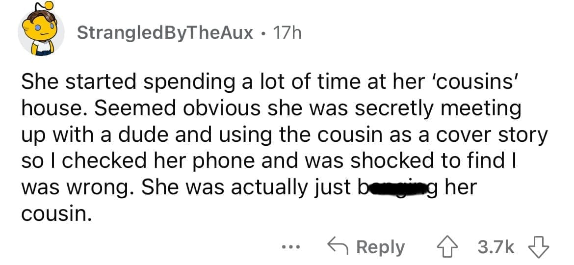 She started spending a lot of time at her 'cousins' house. Seemed obvious she was secretly meeting up with a dude and using the cousin as a cover story so I checked her phone and was shocked to find I was wrong. She was actually just beging her cousin.