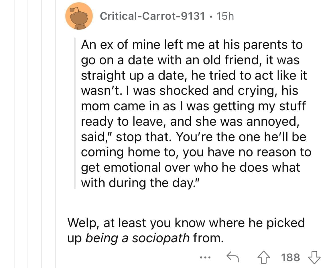 Cheating red flags An ex of mine left me at his parents to go on a date with an old friend, it was straight up a date, he tried to act like it wasn't. I was shocked and crying, his mom came in as I was getting my stuff ready to leave, and she was annoyed, said," stop that. You're the one he'll be coming home to, you have no reason to get emotional over who he does what with during the day." Welp, at least you know where he picked up being a sociopath from.