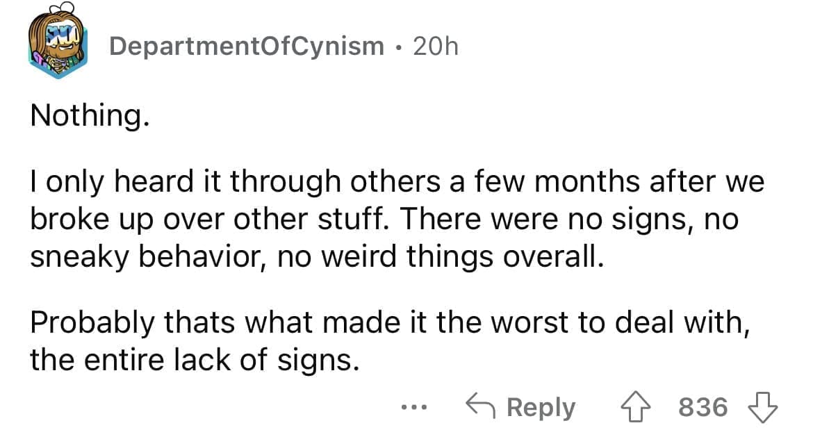 Cheating red flags Nothing. I only heard it through others a few months after we broke up over other stuff. There were no signs, no sneaky behavior, no weird things overall. Probably thats what made it the worst to deal with, the entire lack of signs.