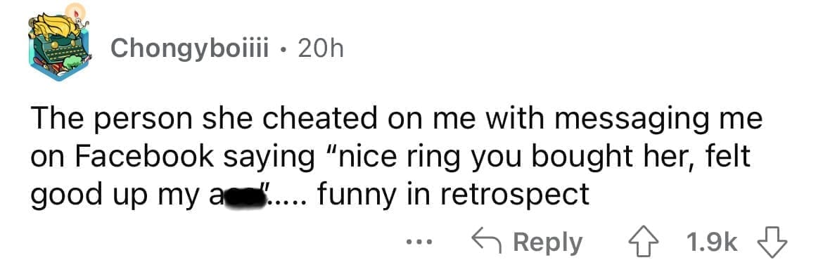 Cheating red flags The person she cheated on me with messaging me on Facebook saying "nice ring you bought her, felt good up my an " .. funny in retrospect