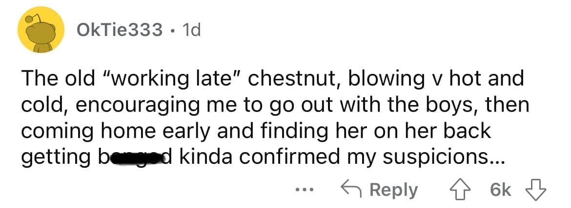 Cheating red flags The old "working late" chestnut, blowing v hot and cold, encouraging me to go out with the boys, then coming home early and finding her on her back getting benged kinda confirmed my suspicions...