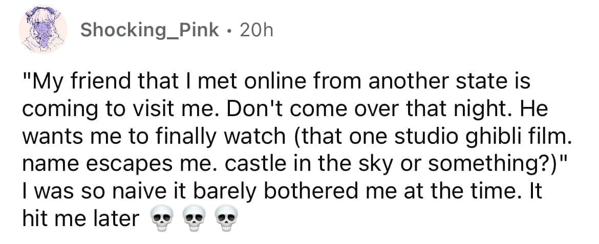 Cheating red flags "My friend that I met online from another state is coming to visit me. Don't come over that night. He wants me to finally watch (that one studio ghibli film. name escapes me. castle in the sky or something?)" I was so naive it barely bothered me at the time. It hit me later