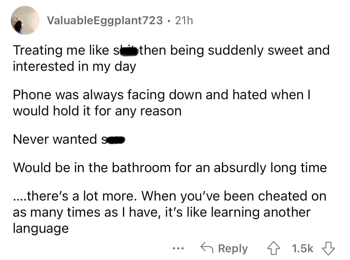 Cheating red flags Treating me like slithen being suddenly sweet and interested in my day Phone was always facing down and hated when I would hold it for any reason Never wanted su Would be in the bathroom for an absurdly long time ...there's a lot more. When you've been cheated on as many times as I have, it's like learning another