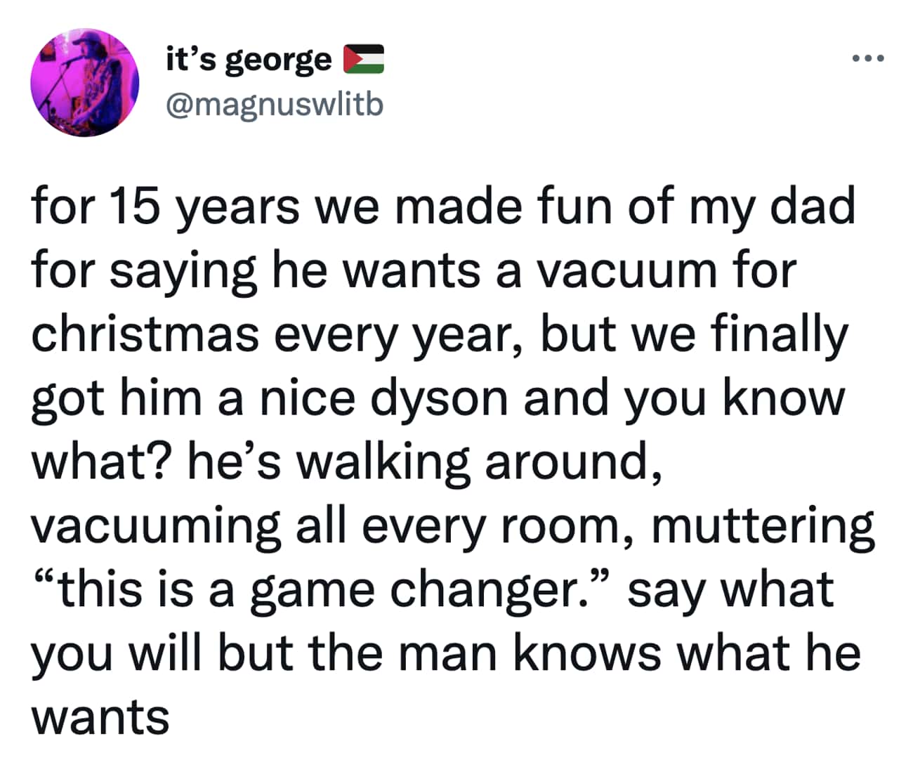 Christmas Tweets for 15 years we made fun of my dad for saying he wants a vacuum for christmas every year, but we finally got him a nice dyson and you know what? he's walking around, vacuuming all every room, muttering "this is a game changer." say what you will but the man knows what he wants