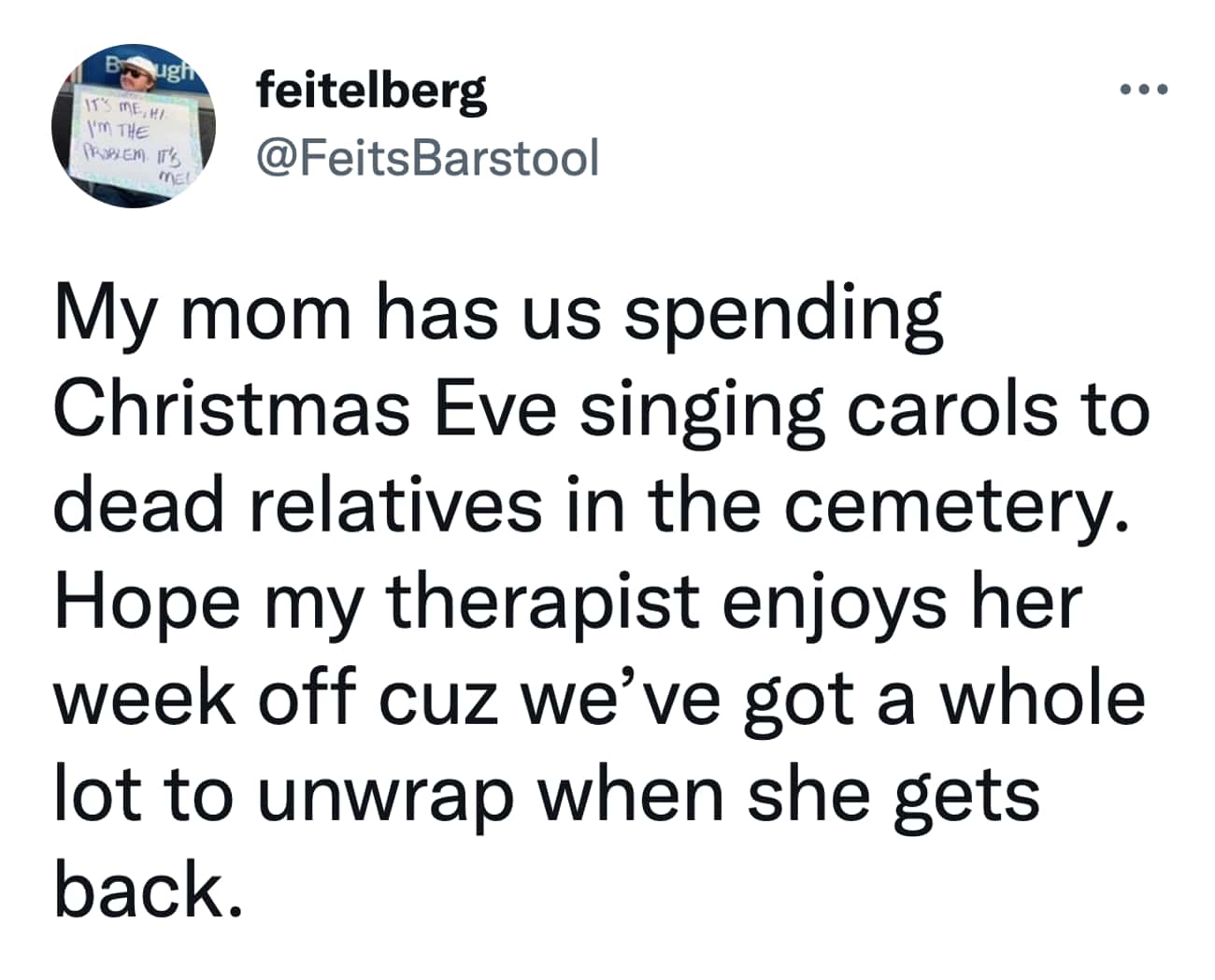 Christmas Tweets My mom has us spending Christmas Eve singing carols to dead relatives in the cemetery. Hope my therapist enjoys her week off cuz we've got a whole lot to unwrap when she gets back.