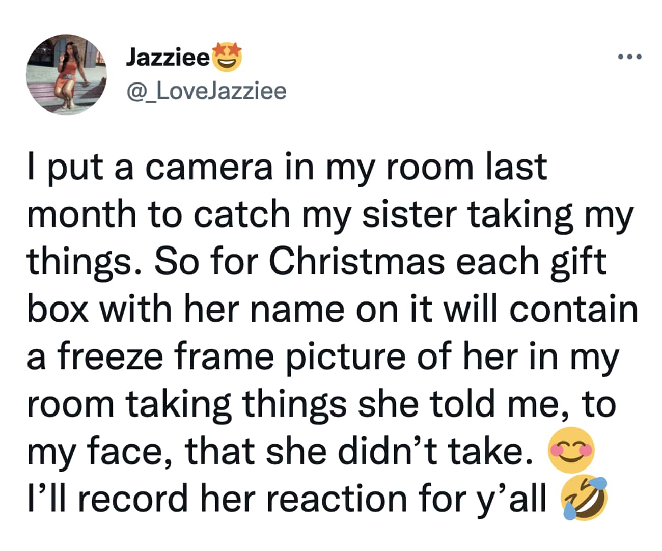 Christmas Tweets I put a camera in my room last month to catch my sister taking my things. So for Christmas each gift box with her name on it will contain a freeze frame picture of her in my room taking things she told me, to my face, that she didn't take. I'll record her reaction for y'all