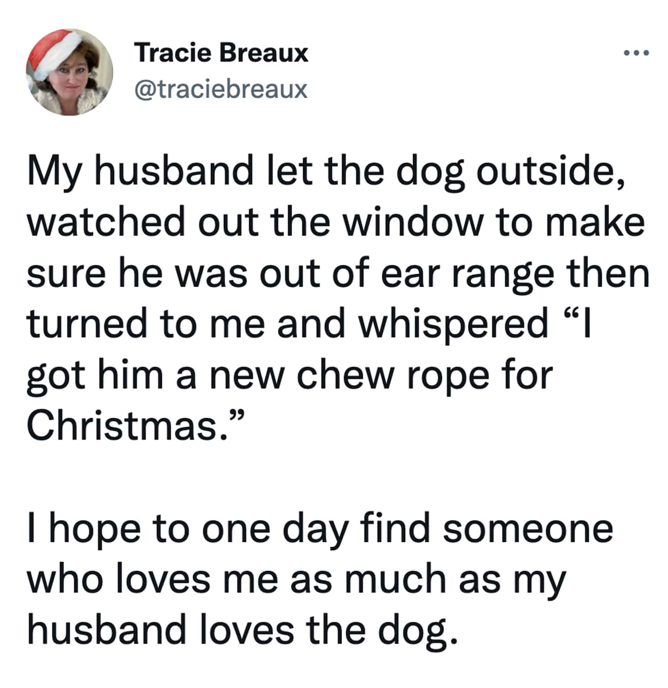 Christmas Tweets My husband let the dog outside, watched out the window to make sure he was out of ear range then turned to me and whispered "| got him a new chew rope for Christmas." I hope to one day find someone who loves me as much as my husband loves the dog.