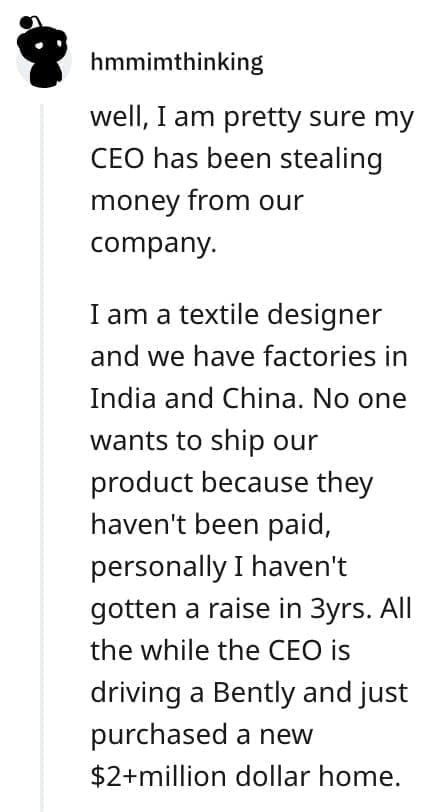 crazy employee stories well, I am pretty sure my CEO has been stealing money from our company. I am a textile designer and we have factories in India and China. No one wants to ship our product because they haven't been paid, personally I haven't gotten a raise in 3yrs. All the while the CEO is driving a Bently and just purchased a new $2+million dollar home.