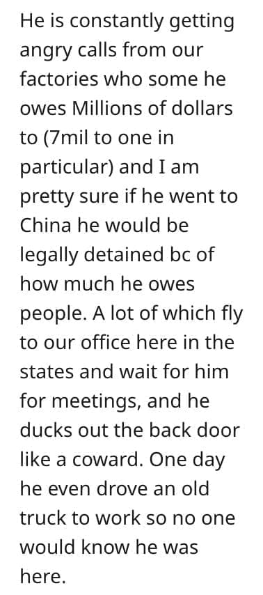 crazy employee stories He is constantly getting angry calls from our factories who some he owes Millions of dollars to (7mil to one in particular and 1am pretty sure if he went to China he would be legally detained bc of how much he owes people. A lot of which fly to our office here in the states and wait for him for meetings, and he ducks out the back door like a coward. One day he even drove an old truck to work so no one would know he was here.