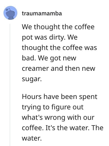 crazy employee stories We thought the coffee pot was dirty. We thought the coffee was bad. We got new creamer and then new sugar. Hours have been spent trying to figure out what's wrong with our coffee. It's the water. The water.