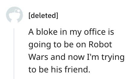 crazy employee stories A bloke in my office is going to be on Robot Wars and now I'm trying to be his friend.