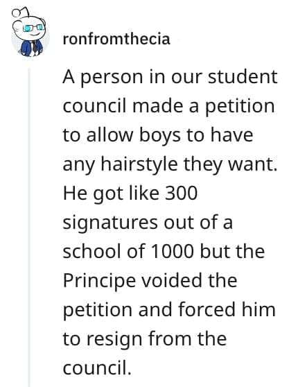 crazy employee stories A person in our student council made a petition to allow boys to have any hairstyle they want. He got like 300 signatures out of a school of 1000 but the Principe voided the petition and forced him to resign from the council.