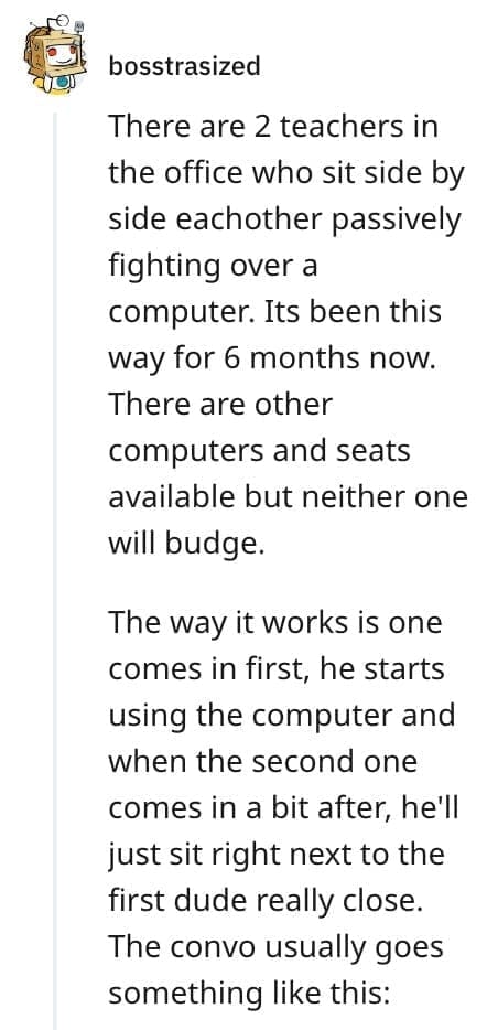crazy employee stories There are 2 teachers in the office who sit side by side eachother passively fighting over a computer. Its been this way for 6 months now. There are other computers and seats available but neither one will budge. The way it works is one comes in first, he starts using the computer and when the second one comes in a bit after, he'll just sit right next to the first dude really close. The convo usually goes something like this:
