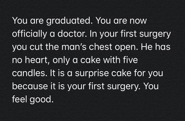oddly specific memes You are graduated. You are now officially a doctor. In your first surgery you cut the man's chest open. He has no heart, only a cake with five candles. It is a surprise cake for you because it is your first surgery. You feel good.