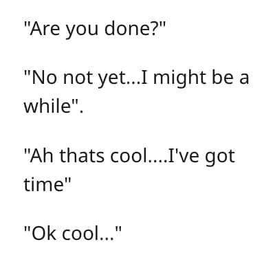 crazy employee stories "Are you done?" "No not yet..I might be a while". "Ah thats cool....I've got time" "Ok cool..."