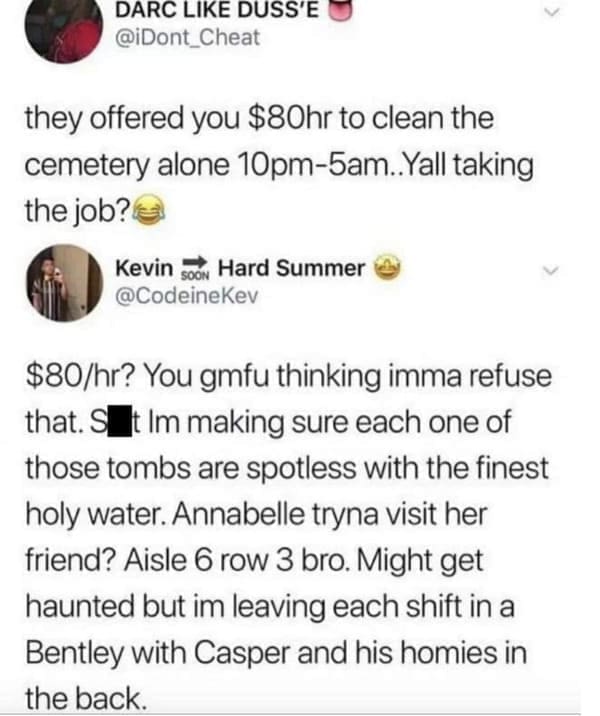 oddly specific memes they offered you $80hr to clean the cemetery alone 10pm-5am..Yall taking the job? You gmfu thinking imma refuse that. S t Im making sure each one of those tombs are spotless with the finest holy water. Annabelle tryna visit her friend? Aisle 6 row 3 bro. Might get haunted but im leaving each shift in a Bentley with Casper and his homies in the back.