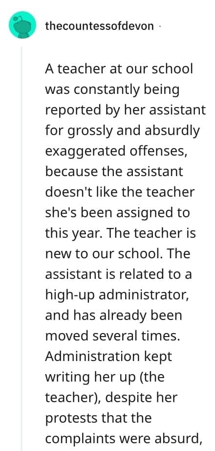 crazy employee stories A teacher at our school was constantly being reported by her assistant for grossly and absurdly exaggerated offenses, because the assistant doesn't like the teacher she's been assigned to this year. The teacher is new to our school. The assistant is related to a high-up administrator, and has already been moved several times. Administration kept writing her up (the teacher), despite her protests that the complaints were absurd,