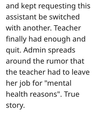 crazy employee stories and kept requesting this assistant be switched with another. Teacher finally had enough and quit. Admin spreads around the rumor that the teacher had to leave her job for "mental health reasons". True story.
