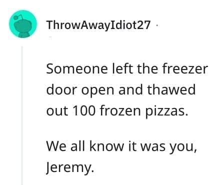 crazy employee stories Someone left the freezer door open and thawed out 100 frozen pizzas. We all know it was you, Jeremy.