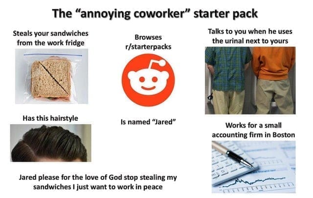 oddly specific memes The "annoying coworker" starter pack Steals your sandwiches from the work fridge Browses r/starterpacks Talks to you when he uses the urinal next to yours Has this hairstyle Jared please for the love of God stop stealing my sandwiches I just want to work in peace