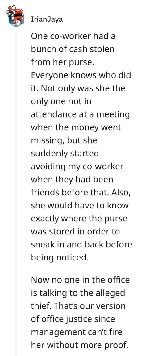 crazy employee stories One co-worker had a bunch of cash stolen from her purse. Everyone knows who did it. Not only was she the only one not in attendance at a meeting when the money went missing, but she suddenly started avoiding my co-worker when they had been friends before that. Also, she would have to know exactly where the purse was stored in order to sneak in and back before being noticed.