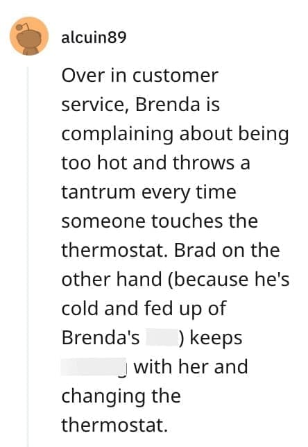 crazy employee stories Over in customer service, Brenda is complaining about being too hot and throws a tantrum every time someone touches the thermostat. Brad on the other hand (because he's cold and fed up of Brenda's ) keeps _ with her and changing the thermostat.
