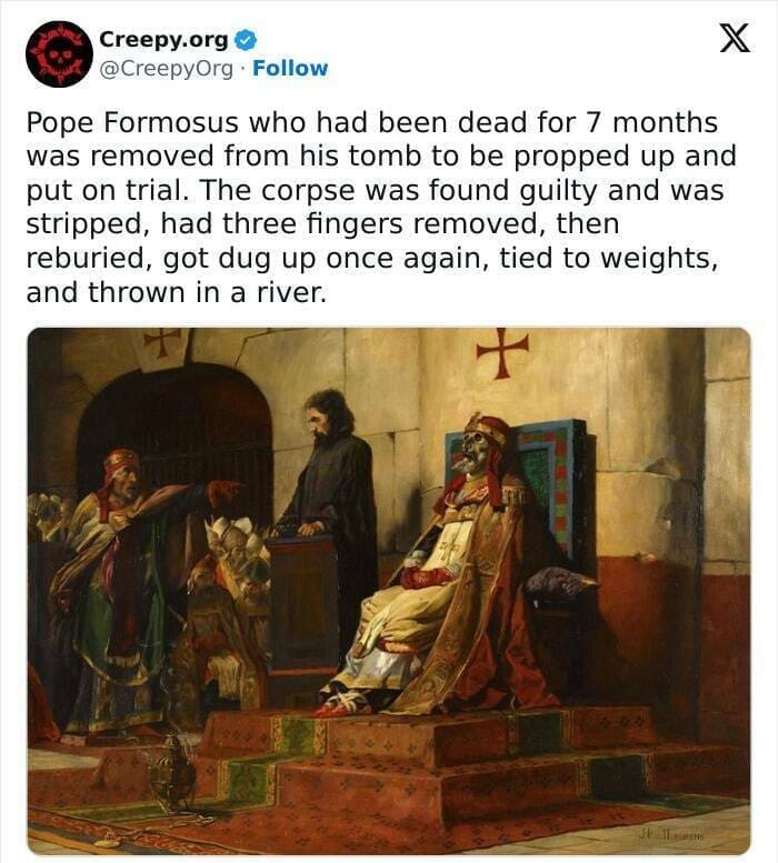 Creepy posts Pope Formosus who had been dead for 7 months was removed from his tomb to be propped up and put on trial. The corpse was found guilty and was stripped, had three fingers removed, then reburied, got dug up once again, tied to weights, and thrown in a river.