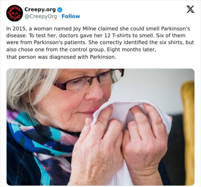 Creepy posts In 2015, a woman named Joy Milne claimed she could smell Parkinson's disease. To test her, doctors gave her 12 T-shirts to smell. Six of them were from Parkinson's patients. She correctly identified the six shirts, but also chose one from the control group. Eight months later, that person was diagnosed with Parkinson.