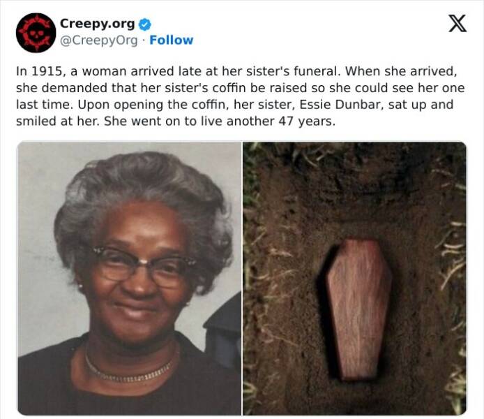 Creepy posts In 1915, a woman arrived late at her sister's funeral. When she arrived, she demanded that her sister's coffin be raised so she could see her one last time. Upon opening the coffin, her sister, Essie Dunbar, sat up and smiled at her. She went on to live another 47 years.