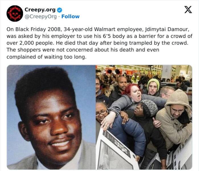 Creepy posts On Black Friday 2008, 34-year-old Walmart employee, Jdimytai Damour, was asked by his employer to use his 6'5 body as a barrier for a crowd of over 2,000 people. He died that day after being trampled by the crowd. The shoppers were not concerned about his death and even complained of waiting too long.