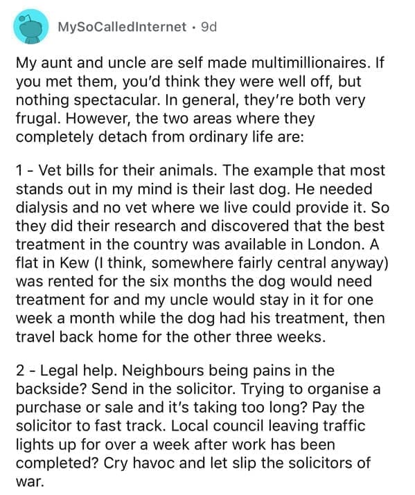 My aunt and uncle are self made multimillionaires. If you met them, you'd think they were well off, but nothing spectacular. In general, they're both very frugal. However, the two areas where they completely detach from ordinary life are: 1 - Vet bills for their animals. The example that most stands out in my mind is their last dog. He needed dialysis and no vet where we live could provide it. So they did their research and discovered that the best treatment in the country was available in London. A flat in Kew (I think, somewhere fairly central anyway) was rented for the six months the dog would need treatment for and my uncle would stay in it for one week a month while the dog had his treatment, then travel back home for the other three weeks.