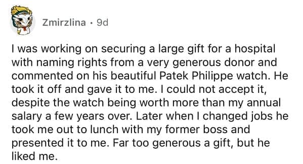 I was working on securing a large gift for a hospital with naming rights from a very generous donor and commented on his beautiful Patek Philippe watch. He took it off and gave it to me. I could not accept it, despite the watch being worth more than my annual salary a few years over. Later when I changed jobs he took me out to lunch with my former boss and presented it to me. Far too generous a gift, but he liked me.
