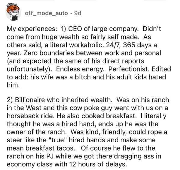 My experiences: 1) CEO of large company. Didn't come from huge wealth so fairly self made. As others said, a literal workaholic. 24/7, 365 days a year. Zero boundaries between work and personal (and expected the same of his direct reports unfortunately). Endless energy. Perfectionist. Edited to add: his wife was a bltch and his adult kids hated him. 2) Billionaire who inherited wealth. Was on his ranch in the West and this cow poke guy went with us on a horseback ride. He also cooked breakfast. I literally thought he was a hired hand, ends up he was the owner of the ranch. Was kind, friendly, could rope a steer like the "true" hired hands and make some mean breakfast tacos. Of course he flew to the ranch on his PJ while we got there dragging ass in economy class with 12 hours of delays.