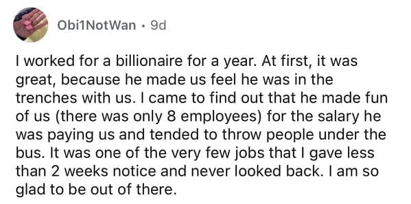 I worked for a billionaire for a year. At first, it was great, because he made us feel he was in the trenches with us. I came to find out that he made fun of us (there was only 8 employees) for the salary he was paying us and tended to throw people under the bus. It was one of the very few jobs that I gave less than 2 weeks notice and never looked back. I am so glad to be out of there.