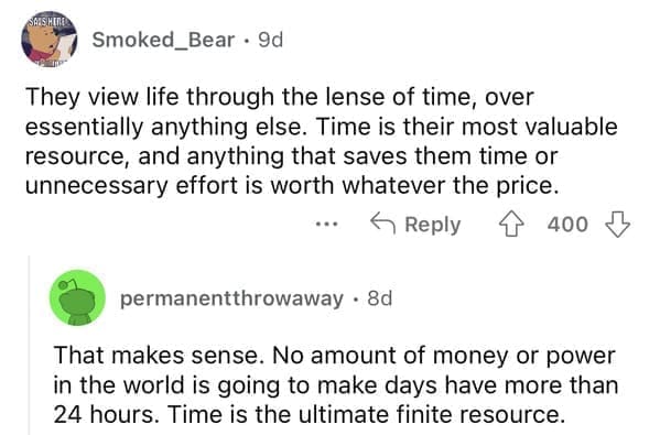 They view life through the lense of time, over essentially anything else. Time is their most valuable resource, and anything that saves them time or unnecessary effort is worth whatever the price.