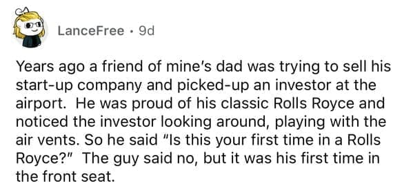 Years ago a friend of mine's dad was trying to sell his start-up company and picked-up an investor at the airport. He was proud of his classic Rolls Royce and noticed the investor looking around, playing with the air vents. So he said "Is this your first time in a Rolls Royce?" The guy said no, but it was his first time in the front seat.