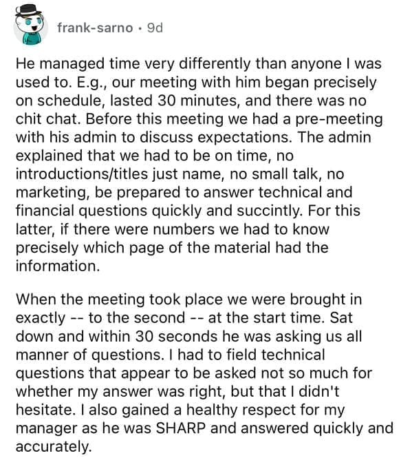 He managed time very differently than anyone I was used to. E.g., our meeting with him began precisely on schedule, lasted 30 minutes, and there was no chit chat. Before this meeting we had a pre-meeting with his admin to discuss expectations. The admin explained that we had to be on time, no introductions/titles just name, no small talk, no marketing, be prepared to answer technical and financial questions quickly and succintly. For this latter, if there were numbers we had to know precisely which page of the material had the information. When the meeting took place we were brought in exactly -- to the second -- at the start time. Sat down and within 30 seconds he was asking us all manner of questions. I had to field technical questions that appear to be asked not so much for whether my answer was right, but that I didn't hesitate. I also gained a healthy respect for my manager as he was SHARP and answered quickly and accurately.