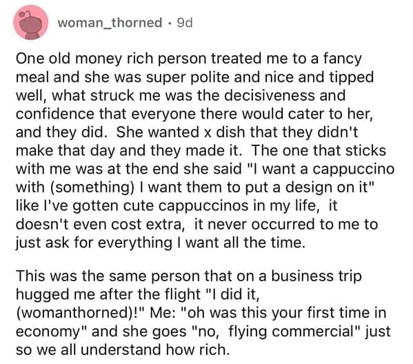 One old money rich person treated me to a fancy meal and she was super polite and nice and tipped well, what struck me was the decisiveness and confidence that everyone there would cater to her, and they did. She wanted x dish that they didn't make that day and they made it. The one that sticks with me was at the end she said "I want a cappuccino with (something) I want them to put a design on it" like I've gotten cute cappuccinos in my life, it doesn't even cost extra, it never occurred to me to just ask for everything I want all the time. This was the same person that on a business trip hugged me after the flight "I did it, (womanthorned)!" Me: "oh was this your first time in economy" and she goes "no, flying commercial" just so we all understand how rich.