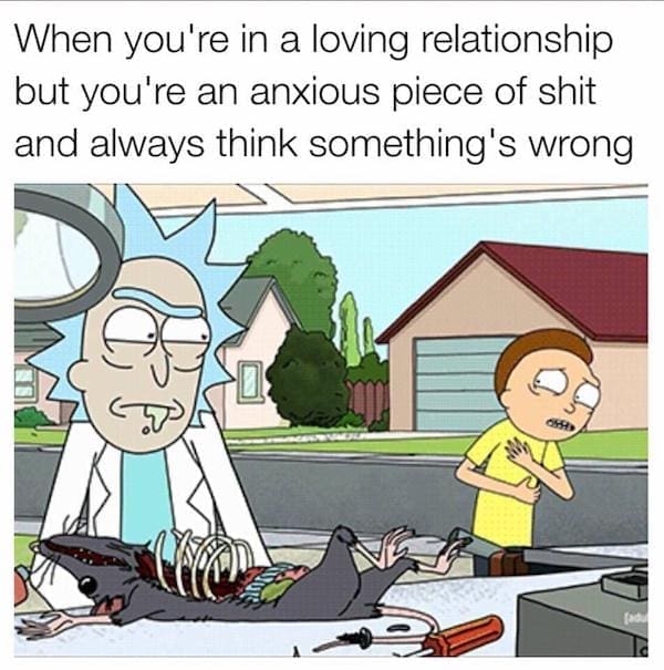 Dirty memes When you're in a loving relationship but you're an anxious piece of sh and always think something's wrong