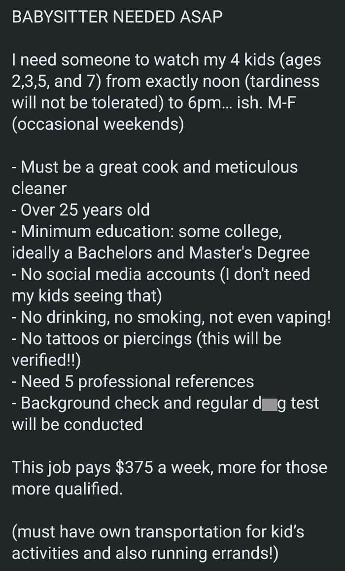 Entitled parents BABYSITTER NEEDED ASAP I need someone to watch my 4 kids (ages 2,3,5, and 7) from exactly noon (tardiness will not be tolerated) to 6pm... ish. M-F (occasional weekends) - Must be a great cook and meticulous cleaner - Over 25 years old - Minimum education: some college, ideally a Bachelors and Master's Degree - No social media accounts I don't need my kids seeing that) - No drinking, no smoking, not even vaping! - No tattoos or piercings (this will be verified!!) - Need 5 professional references - Background check and regular d g test will be conducted