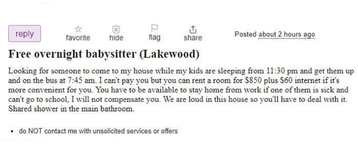 Entitled parents Free overnight babysitter (Lakewood) Looking for someone to come to my house while my kids are sleeping from 11:30 pm and get them up and on the bus at 7:45 am. I can't pay you but you can rent a room for $850 plus $60 internet if it's more convenient for you. You have to be available to stay home from work if one of them is sick and can't go to school, I will not compensate you. We are loud in this house so you'll have to deal with it. Shared shower in the main bathroom.