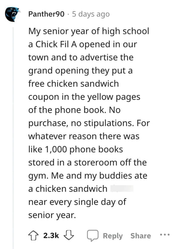Exploited Loopholes My senior year of high school a Chick Fil A opened in our town and to advertise the grand opening they put a free chicken sandwich coupon in the yellow pages of the phone book. No purchase, no stipulations. For whatever reason there was like 1,000 phone books stored in a storeroom off the gym. Me and my buddies ate a chicken sandwich near every single day of senior year.
