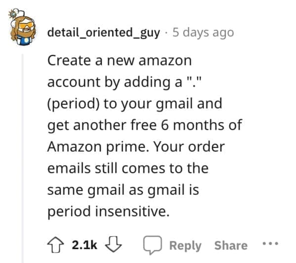 Exploited Loopholes Create a new amazon account by adding a "." (period) to your gmail and get another free 6 months of Amazon prime. Your order emails still comes to the same gmail as gmail is period insensitive.