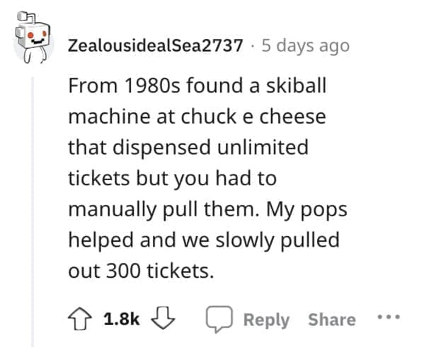 Exploited Loopholes From 1980s found a skiball machine at chuck e cheese that dispensed unlimited tickets but you had to manually pull them. My pops helped and we slowly pulled out 300 tickets.