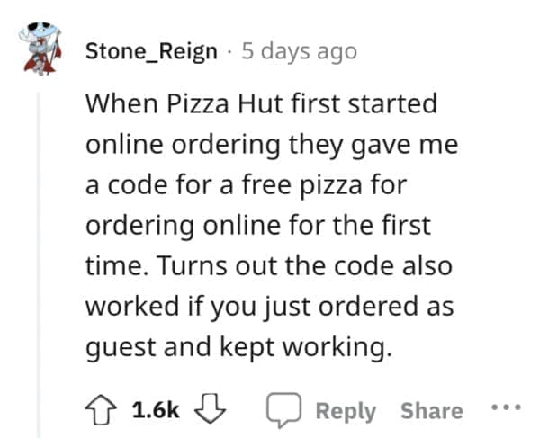 Exploited Loopholes When Pizza Hut first started online ordering they gave me a code for a free pizza for ordering online for the first time. Turns out the code also worked if you just ordered as guest and kept working.