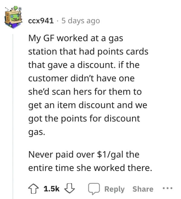 Exploited Loopholes My GF worked at a gas station that had points cards that gave a discount. if the customer didn't have one she'd scan hers for them to get an item discount and we got the points for discount gas. Never paid over $1/gal the entire time she worked there.