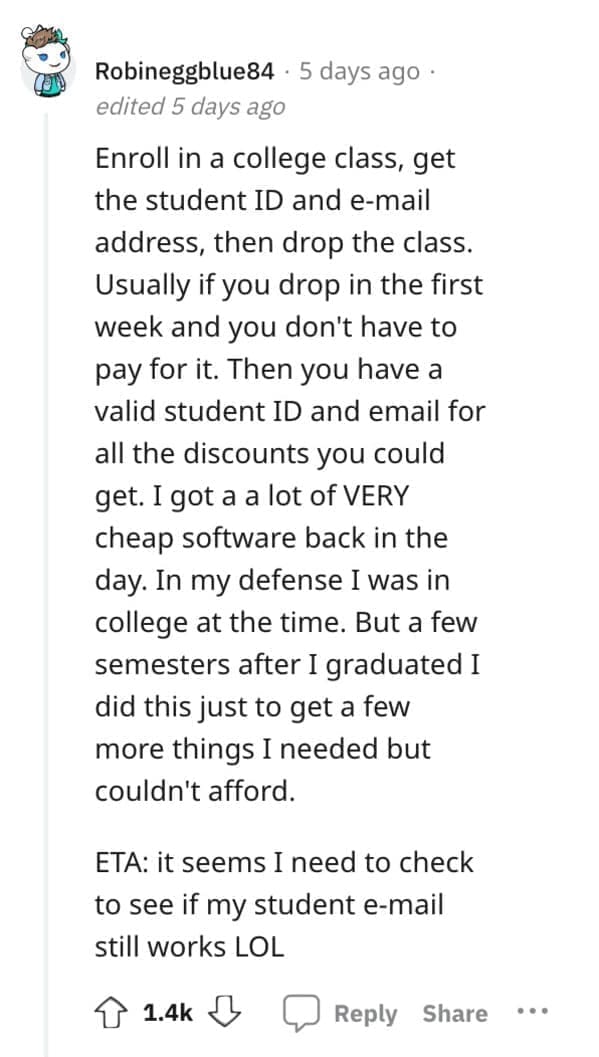 Exploited Loopholes Enroll in a college class, get the student ID and e-mail address, then drop the class. Usually if you drop in the first week and you don't have to pay for it. Then you have a valid student ID and email for all the discounts you could get. I got a a lot of VERY cheap software back in the day. In my defense I was in college at the time. But a few semesters after I graduated I did this just to get a few more things I needed but couldn't afford. ETA: it seems