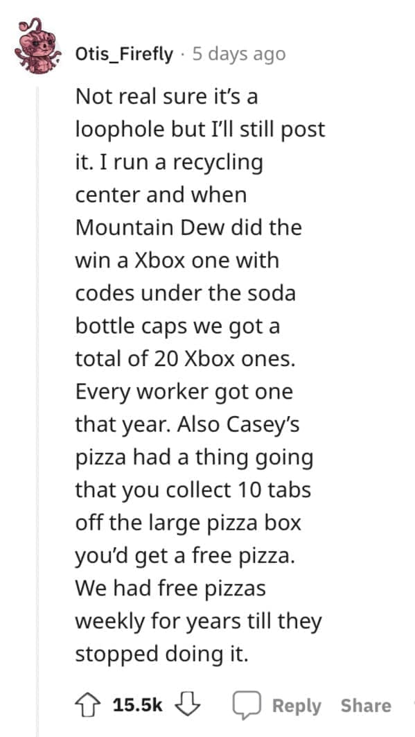 Exploited Loopholes Not real sure it's a loophole but I'll still post it. I run a recycling center and when Mountain Dew did the win a Xbox one with codes under the soda bottle caps we got a total of 20 Xbox ones. Every worker got one that year. Also Casey's pizza had a thing going that you collect 10 tabs off the large pizza box you'd get a free pizza. We had free pizzas weekly for years till they stopped doing it.