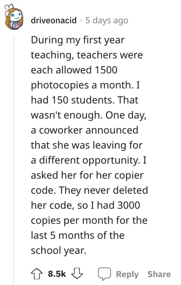 Exploited Loopholes During my first year teaching, teachers were each allowed 1500 photocopies a month. I had 150 students. That wasn't enough. One day, a coworker announced that she was leaving for a different opportunity. I asked her for her copier code. They never deleted her code, so I had 3000 copies per month for the last 5 months of the school year.