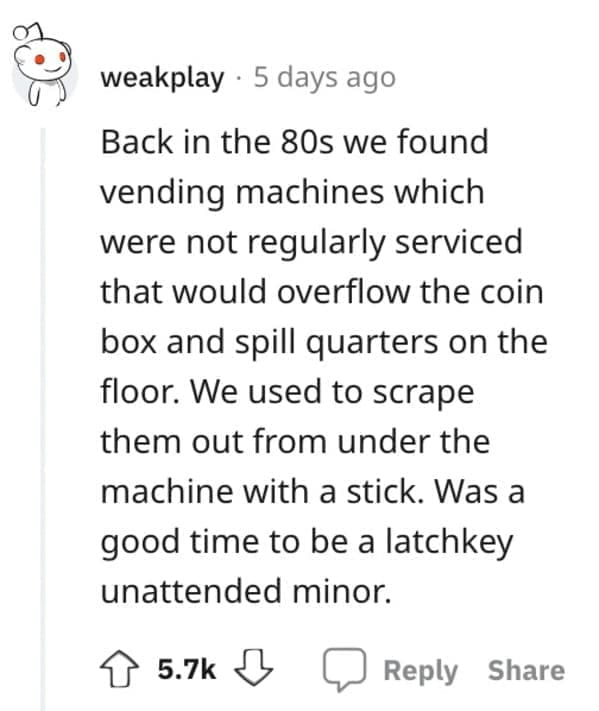 Exploited Loopholes Back in the 80s we found vending machines which were not regularly serviced that would overflow the coin box and spill quarters on the floor. We used to scrape them out from under the machine with a stick. Was a good time to be a latchkey unattended minor.